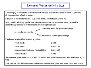 Lowered Water Activity (aw)
Lowering aw is one of the earliest methods of food preservation used by Man - (partial)
drying, addition of salt or sugar
Still part of the modern diet - e.g. jams, hams, hard cheeses, pasta etc.
Many modern bakery goods, snack foods and cereals are preserved using the ancient
methodology combined with modern processing techniques
removing water by (partial) drying)
aw can be lowered by
addition of solutes (preserving)
Foods can be classified by their aw value:
Fresh foods  0.98
“Wet foods” 0.86 – 1.00
Intermediate Moisture Foods (IMF) 0.60 – 0.85
“Dried foods” < 0.60
Bacteria can grow down to aw = 0.85 (S. aureus and some salmonellae) and moulds to aw =
0.62
IMF contain 15 – 30% moisture and include dried fruits, jams, and some cakes and sauces
 