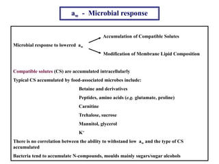 aw - Microbial response
Accumulation of Compatible Solutes
Microbial response to lowered aw
Modification of Membrane Lipid Composition
Compatible solutes (CS) are accumulated intracellularly
Typical CS accumulated by food-associated microbes include:
Betaine and derivatives
Peptides, amino acids (e.g. glutamate, proline)
Carnitine
Trehalose, sucrose
Mannitol, glycerol
K+
There is no correlation between the ability to withstand low aw and the type of CS
accumulated
Bacteria tend to accumulate N-compounds, moulds mainly sugars/sugar alcohols
 