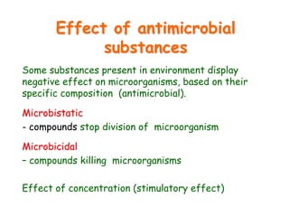 Effect of antimicrobial
substances
Some substances present in environment display
negative effect on microorganisms, based on their
specific composition (antimicrobial).
Microbistatic
- compounds stop division of microorganism
Microbicidal
– compounds killing microorganisms
Effect of concentration (stimulatory effect)
 