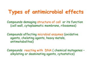 Types of antimicrobial effects
Compounds demaging structure of cell or its function
(cell wall, cytoplasmatic membrane, ribosomes)
Compounds affecting microbial enzymes (oxidative
agents, chelating agents, heavy metals,
antimetabolites)
Compounds reacting with DNA ( chemical mutagenes –
alkylating or deaminating agents, cytostatics)
 