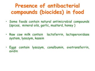 Presence of antibacterial
compounds (biocides) in food
• Some foods contain natural antimicrobial compounds
(spices, mineral oils, garlic, mustard, honey )
• Raw cow milk contain lactoferrin, lactoperoxidase
system, lysozym, kasein
• Eggs contain lysozym, conalbumin, ovotransferrin,
avidin
 