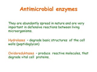 Antimicrobial enzymes
They are abundantly spread in nature and are very
important in defensive reactions between living
microorganisms.
Hydrolases – degrade basic structures of the cell
walls (peptidoglycan)
Oxidoreduktases – produce reactive molecules, that
degrade vital cell proteins.
 