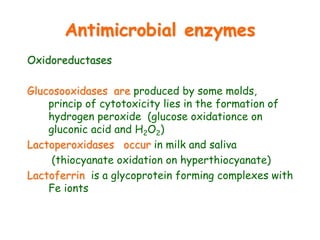 Antimicrobial enzymes
Oxidoreductases
Glucosooxidases are produced by some molds,
princip of cytotoxicity lies in the formation of
hydrogen peroxide (glucose oxidationce on
gluconic acid and H2O2)
Lactoperoxidases occur in milk and saliva
(thiocyanate oxidation on hyperthiocyanate)
Lactoferrin is a glycoprotein forming complexes with
Fe ionts
 