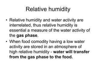 Relative humidity
• Relative humidity and water activity are
interrelated, thus relative humidity is
essential a measure of the water activity of
the gas phase.
• When food comodity having a low water
activity are stored in an atmosphere of
high relative humidity - water will transfer
from the gas phase to the food.
 