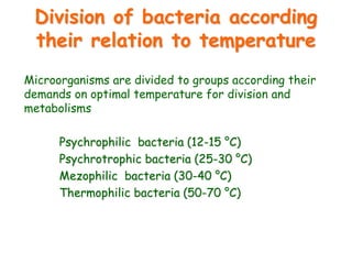 Division of bacteria according
their relation to temperature
Microorganisms are divided to groups according their
demands on optimal temperature for division and
metabolisms
Psychrophilic bacteria (12-15 °C)
Psychrotrophic bacteria (25-30 °C)
Mezophilic bacteria (30-40 °C)
Thermophilic bacteria (50-70 °C)
 