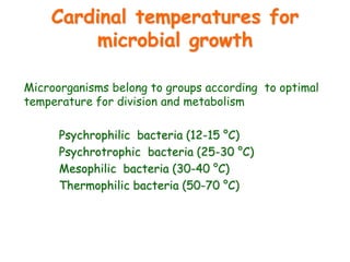 Cardinal temperatures for
microbial growth
Microorganisms belong to groups according to optimal
temperature for division and metabolism
Psychrophilic bacteria (12-15 °C)
Psychrotrophic bacteria (25-30 °C)
Mesophilic bacteria (30-40 °C)
Thermophilic bacteria (50-70 °C)
 