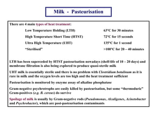 Milk - Pasteurisation
There are 4 main types of heat treatment:
Low Temperature Holding (LTH) 63°C for 30 minutes
High Temperature Short Time (HTST) 72°C for 15 seconds
Ultra High Temperature (UHT) 135°C for 1 second
“Sterilised” >100°C for 20 – 40 minutes
LTH has been superceded by HTST pasteurisation nowadays (shelf-life of 10 – 20 days) and
membrane filtration is also being explored to produce quasi-sterile milk
UHT milk is essentially sterile and there is no problem with Clostridium botulinum as it is
rare in milk and the oxygen levels are too high and the heat treatment sufficient
Pasteurisation is monitored by enzyme assay of alkaline phosphatase
Gram-negative psychrotrophs are easily killed by pasteurisation, but some “thermoduric”
Gram-positives (e.g. B. cereus) do survive
Spoilage of milk is usually by Gram-negative rods (Pseudomonas, Alcaligenes, Acinetobacter
and Psychrobacter), which are post-pasteurisation contaminants
 