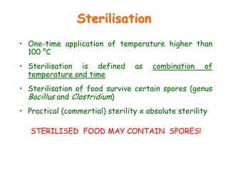 Sterilisation
• One-time application of temperature higher than
100 °C
• Sterilisation is defined as combination of
temperature and time
• Sterilisation of food survive certain spores (genus
Bacillus and Clostridium)
• Practical (commertial) sterility x absolute sterility
STERILISED FOOD MAY CONTAIN SPORES!
 