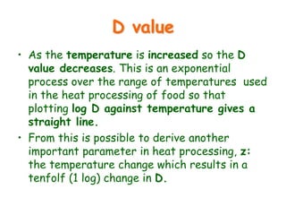 D value
• As the temperature is increased so the D
value decreases. This is an exponential
process over the range of temperatures used
in the heat processing of food so that
plotting log D against temperature gives a
straight line.
• From this is possible to derive another
important parameter in heat processing, z:
the temperature change which results in a
tenfolf (1 log) change in D.
 