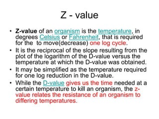 Z - value
• Z-value of an organism is the temperature, in
degrees Celsius or Fahrenheit, that is required
for the to move(decrease) one log cycle.
• It is the reciprocal of the slope resulting from the
plot of the logarithm of the D-value versus the
temperature at which the D-value was obtained.
• It may be simplified as the temperature required
for one log reduction in the D-value.
• While the D-value gives us the time needed at a
certain temperature to kill an organism, the z-
value relates the resistance of an organism to
differing temperatures.
 