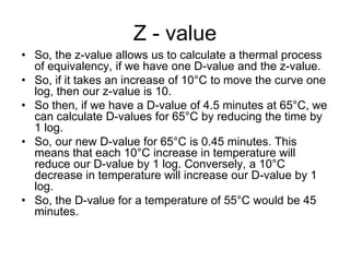 Z - value
• So, the z-value allows us to calculate a thermal process
of equivalency, if we have one D-value and the z-value.
• So, if it takes an increase of 10°C to move the curve one
log, then our z-value is 10.
• So then, if we have a D-value of 4.5 minutes at 65°C, we
can calculate D-values for 65°C by reducing the time by
1 log.
• So, our new D-value for 65°C is 0.45 minutes. This
means that each 10°C increase in temperature will
reduce our D-value by 1 log. Conversely, a 10°C
decrease in temperature will increase our D-value by 1
log.
• So, the D-value for a temperature of 55°C would be 45
minutes.
 