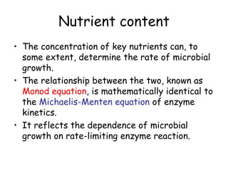 Nutrient content
• The concentration of key nutrients can, to
some extent, determine the rate of microbial
growth.
• The relationship between the two, known as
Monod equation, is mathematically identical to
the Michaelis-Menten equation of enzyme
kinetics.
• It reflects the dependence of microbial
growth on rate-limiting enzyme reaction.
 
