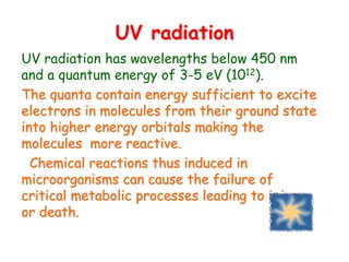 UV radiation
UV radiation has wavelengths below 450 nm
and a quantum energy of 3-5 eV (1012).
The quanta contain energy sufficient to excite
electrons in molecules from their ground state
into higher energy orbitals making the
molecules more reactive.
Chemical reactions thus induced in
microorganisms can cause the failure of
critical metabolic processes leading to injury
or death.
 