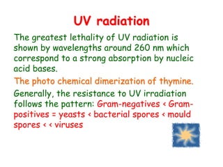 UV radiation
The greatest lethality of UV radiation is
shown by wavelengths around 260 nm which
correspond to a strong absorption by nucleic
acid bases.
The photo chemical dimerization of thymine.
Generally, the resistance to UV irradiation
follows the pattern: Gram-negatives ‹ Gram-
positives = yeasts ‹ bacterial spores ‹ mould
spores ‹ ‹ viruses
 