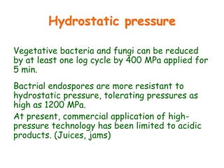 Hydrostatic pressure
Vegetative bacteria and fungi can be reduced
by at least one log cycle by 400 MPa applied for
5 min.
Bactrial endospores are more resistant to
hydrostatic pressure, tolerating pressures as
high as 1200 MPa.
At present, commercial application of high-
pressure technology has been limited to acidic
products. (Juices, jams)
 