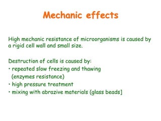 Mechanic effects
High mechanic resistance of microorganisms is caused by
a rigid cell wall and small size.
Destruction of cells is caused by:
• repeated slow freezing and thawing
(enzymes resistance)
• high pressure treatment
• mixing with abrazive materials (glass beads]
 