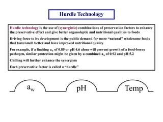 Hurdle Technology
Hurdle technology is the use of (synergistic) combinations of preservation factors to enhance
the preservative effect and give better organoleptic and nutritional qualities to foods
Driving force to its development is the public demand for more “natural” wholesome foods
that taste/smell better and have improved nutritional quality
For example, if a limiting aw of 0.85 or pH 4.6 alone will prevent growth of a food-borne
pathogen, similar protection might be given by a combined aw of 0.92 and pH 5.2
Chilling will further enhance the synergism
Each preservative factor is called a “hurdle”
aw pH Temp
 