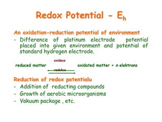 Redox Potential - Eh
An oxidation-reduction potential of environment
- Difference of platinum electrode potential
placed into given environment and potential of
standard hydrogen electrode.
oxidace
reduced matter oxidated matter + n elektrons
redukce
Reduction of redox potentialu
- Addition of reducting compounds
- Growth of aerobic microorganisms
- Vakuum package , etc.
 