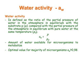 Water activity - aw
Water activity
- Is defined as the ratio of the partial pressure of
water in the atmosphere in equilibrium with the
substrate p (p), compared with the partial pressure of
the atmosphere in equilibrium with pure water at the
same temperature (p0).
p
aw =
p0
- Amount of water available for microorganisms to
metabolize
- Optimal value for majority of microorganisms aw>0,98
 