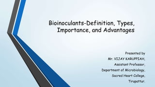 Bioinoculants-Definition, Types,
Importance, and Advantages
Presented by
Mr. VIJAY KARUPPIAH,
Assistant Professor,
Department of Microbiology,
Sacred Heart College,
Tirupattur.
 