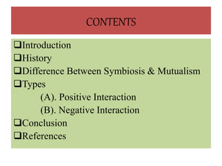 CONTENTS
Introduction
History
Difference Between Symbiosis & Mutualism
Types
(A). Positive Interaction
(B). Negative Interaction
Conclusion
References
 