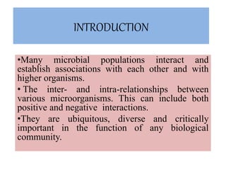 INTRODUCTION
•Many microbial populations interact and
establish associations with each other and with
higher organisms.
• The inter- and intra-relationships between
various microorganisms. This can include both
positive and negative interactions.
•They are ubiquitous, diverse and critically
important in the function of any biological
community.
 