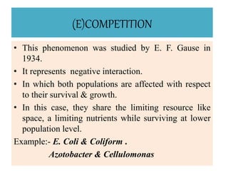 (E)COMPETITION
• This phenomenon was studied by E. F. Gause in
1934.
• It represents negative interaction.
• In which both populations are affected with respect
to their survival & growth.
• In this case, they share the limiting resource like
space, a limiting nutrients while surviving at lower
population level.
Example:- E. Coli & Coliform .
Azotobacter & Cellulomonas
 