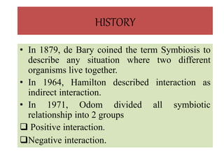HISTORY
• In 1879, de Bary coined the term Symbiosis to
describe any situation where two different
organisms live together.
• In 1964, Hamilton described interaction as
indirect interaction.
• In 1971, Odom divided all symbiotic
relationship into 2 groups
 Positive interaction.
Negative interaction.
 
