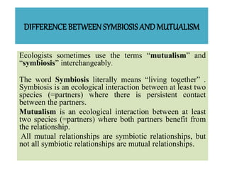 DIFFERENCE BETWEEN SYMBIOSISAND MUTUALISM
Ecologists sometimes use the terms “mutualism” and
“symbiosis” interchangeably.
The word Symbiosis literally means “living together” .
Symbiosis is an ecological interaction between at least two
species (=partners) where there is persistent contact
between the partners.
Mutualism is an ecological interaction between at least
two species (=partners) where both partners benefit from
the relationship.
All mutual relationships are symbiotic relationships, but
not all symbiotic relationships are mutual relationships.
 