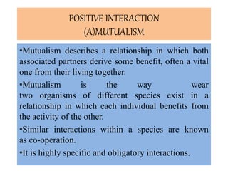 .
POSITIVE INTERACTION
(A)MUTUALISM
•Mutualism describes a relationship in which both
associated partners derive some benefit, often a vital
one from their living together.
•Mutualism is the way wear
two organisms of different species exist in a
relationship in which each individual benefits from
the activity of the other.
•Similar interactions within a species are known
as co-operation.
•It is highly specific and obligatory interactions.
 
