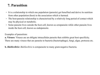 7. Parasitism
• It is a relationship in which one population (parasite) get benefited and derive its nutrition
from other population (host) in the association which is harmed.
• The host-parasite relationship is characterized by a relatively long period of contact which
may be physical or metabolic.
• Some parasite lives outside the host cell, known as ectoparasite while other parasite lives
inside the host cell, known as endoparasite.
Examples of parasitism:
a. Viruses: Viruses are an obligate intracellular parasite that exhibits great host specificity.
There are many viruses that are parasite to bacteria (bacteriophage), fungi, algae, protozoa etc.
b. Bdellovibrio: Bdellavibrio is ectoparasite to many gram-negative bacteria.
 
