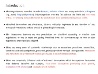Introduction
• Microorganisms or microbes includes bacteria, archaea, viruses and many unicellular eukaryotes
(e.g., some fungi and protists). Microorganisms were the first cellular life forms and they were
critical for creating the conditions for the evolution of more complex multicellular forms.
• Microbial interactions are ubiquitous, diverse, critically important in the function of any
biological community and are crucial in global biogeochemistry.
• The interactions between the two populations are classified according to whether both
populations or one of them are getting benefited from the associationship, or one or both
populations are negatively affected.
• There are many sorts of symbiotic relationship such as mutualism, parasitism, amensalism,
commensalism and competition, predation, protocooperation between the organisms. Mutualism
and parasitism have been most extensively studied in microbial relationships.
• There are completely different kinds of microbial interactions which in-corporates interaction
with different microbes for example, Plant-Germ interactions promoting plant growth,
interaction with animals and interaction with humans.
 