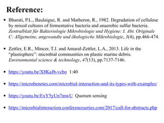 • Bharati, P.L., Baulaigue, R. and Matheron, R., 1982. Degradation of cellulose
by mixed cultures of fermentative bacteria and anaerobic sulfur bacteria.
Zentralblatt für Bakteriologie Mikrobiologie und Hygiene: I. Abt. Originale
C: Allgemeine, angewandte und ökologische Mikrobiologie, 3(4), pp.466-474.
• Zettler, E.R., Mincer, T.J. and Amaral-Zettler, L.A., 2013. Life in the
“plastisphere”: microbial communities on plastic marine debris.
Environmental science & technology, 47(13), pp.7137-7146.
• https://youtu.be/X8KaJb-vcbo 1:40
• https://microbenotes.com/microbial-interaction-and-its-types-with-examples/
• https://youtu.be/ExY5yUn7mwU Quorum sensing
• https://microbialinteraction.conferenceseries.com/2017/call-for-abstracts.php
Reference:
 