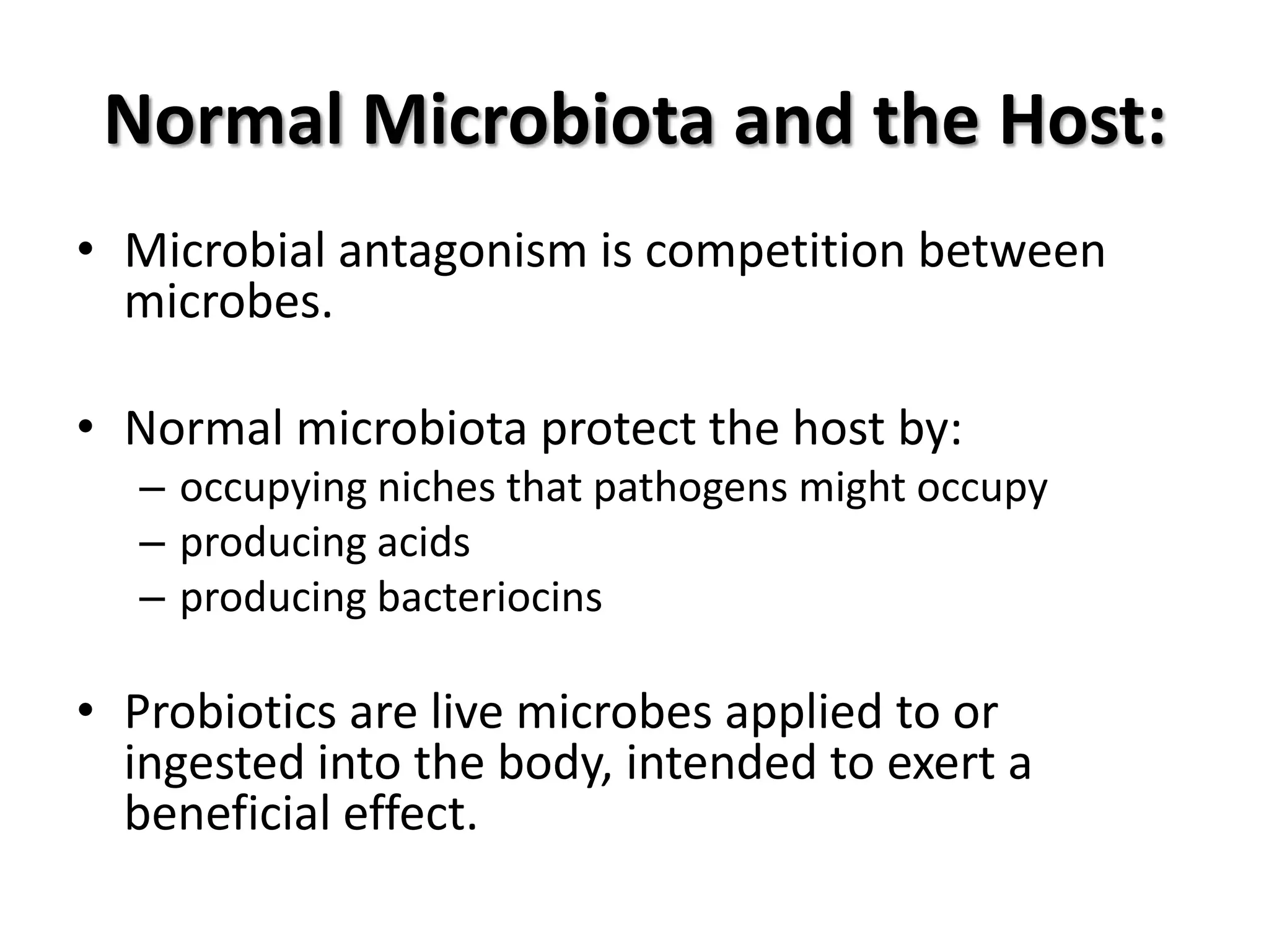 Normal Microbiota and the Host:
• Microbial antagonism is competition between
  microbes.

• Normal microbiota protect the host by:
  – occupying niches that pathogens might occupy
  – producing acids
  – producing bacteriocins

• Probiotics are live microbes applied to or
  ingested into the body, intended to exert a
  beneficial effect.
 