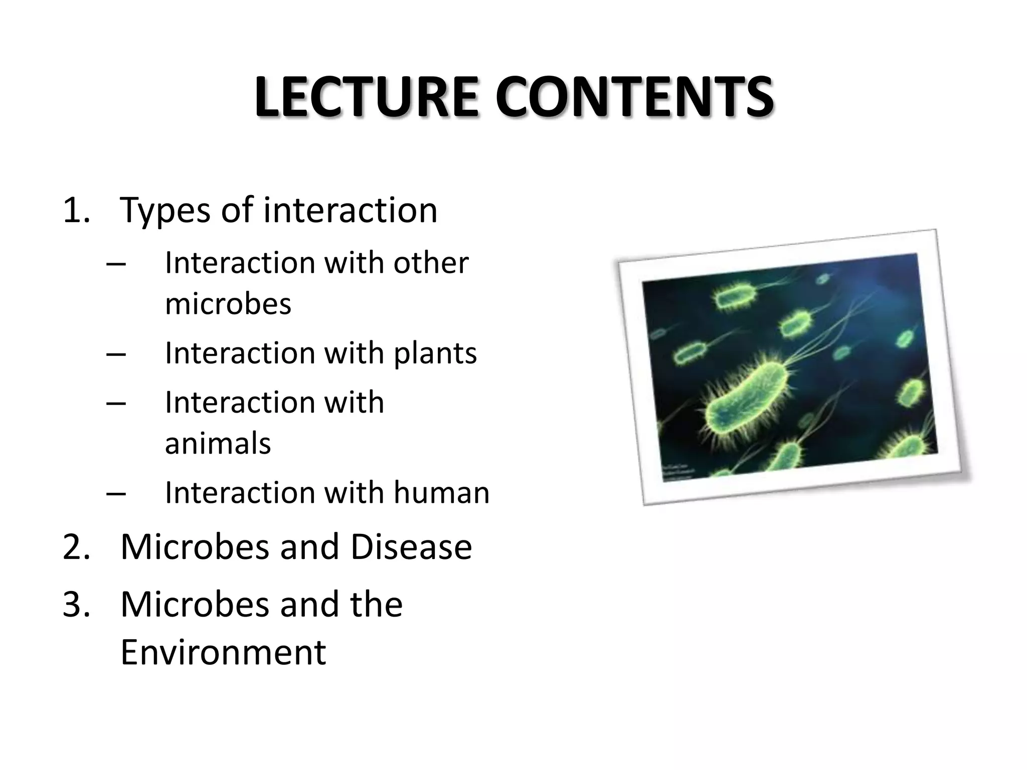 LECTURE CONTENTS
1. Types of interaction
  –   Interaction with other
      microbes
  –   Interaction with plants
  –   Interaction with
      animals
  –   Interaction with human
2. Microbes and Disease
3. Microbes and the
   Environment
 