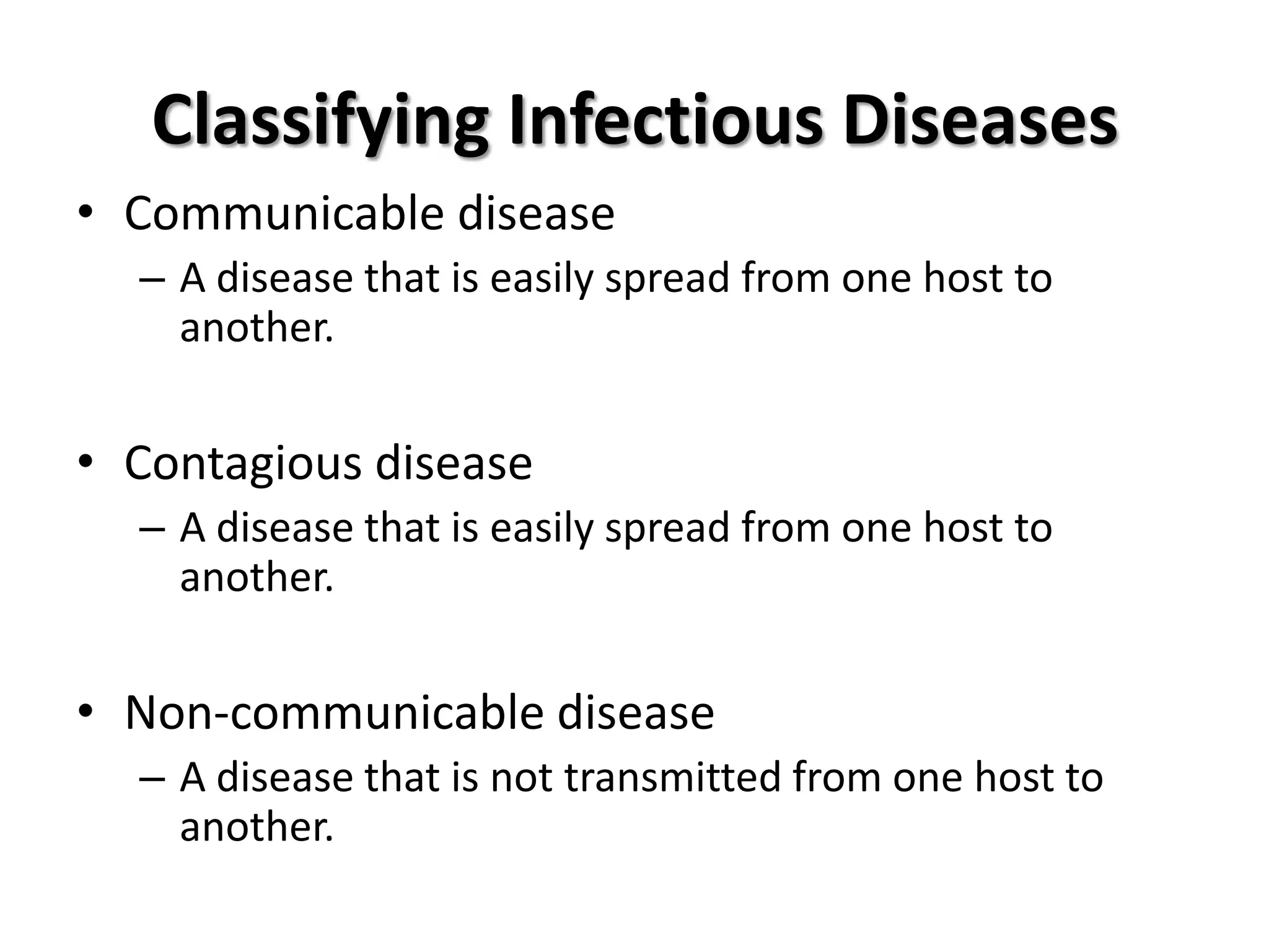 Classifying Infectious Diseases
• Communicable disease
  – A disease that is easily spread from one host to
    another.

• Contagious disease
  – A disease that is easily spread from one host to
    another.


• Non-communicable disease
  – A disease that is not transmitted from one host to
    another.
 