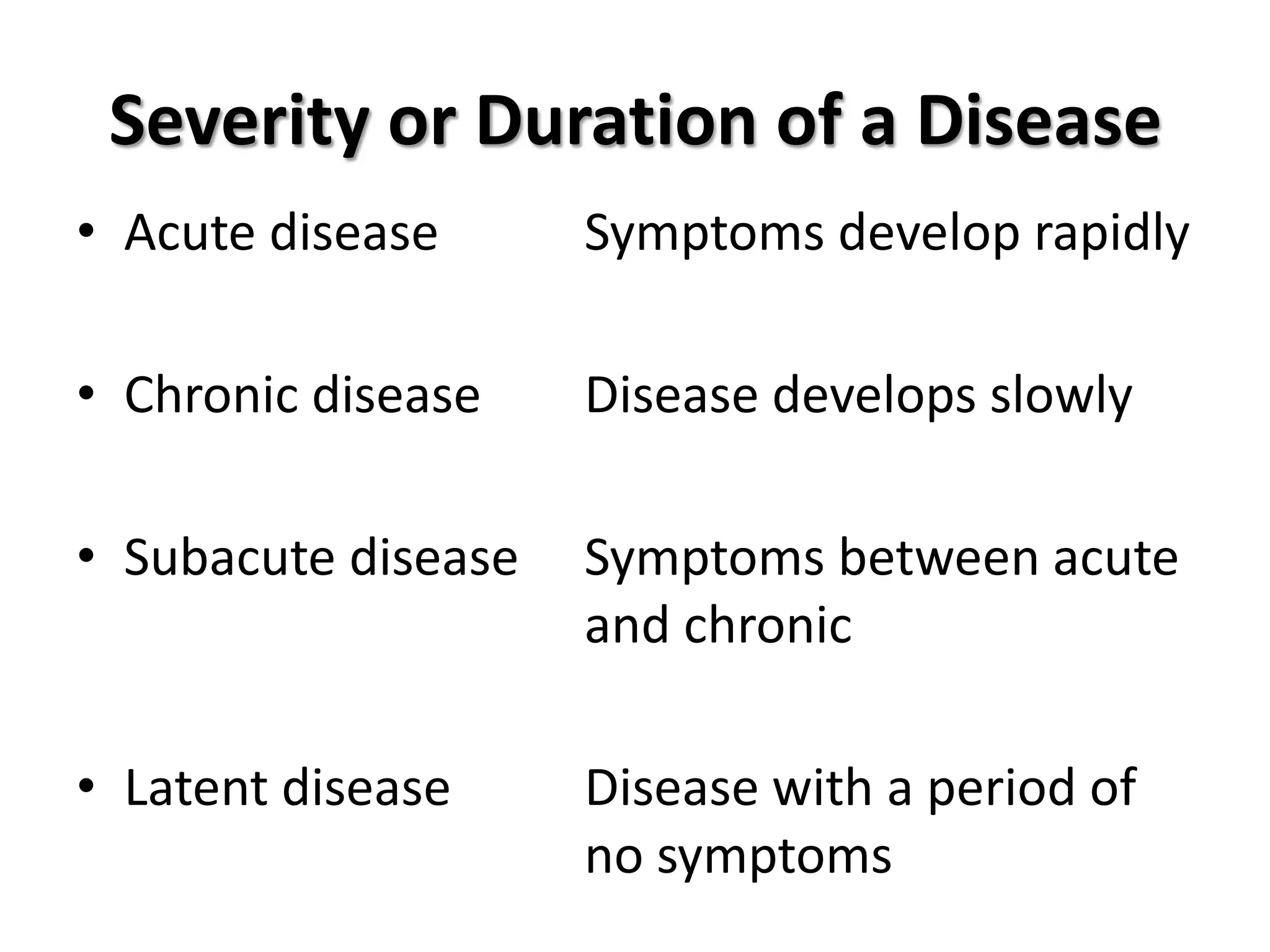 Severity or Duration of a Disease
• Acute disease      Symptoms develop rapidly

• Chronic disease    Disease develops slowly

• Subacute disease   Symptoms between acute
                     and chronic

• Latent disease     Disease with a period of
                     no symptoms
 