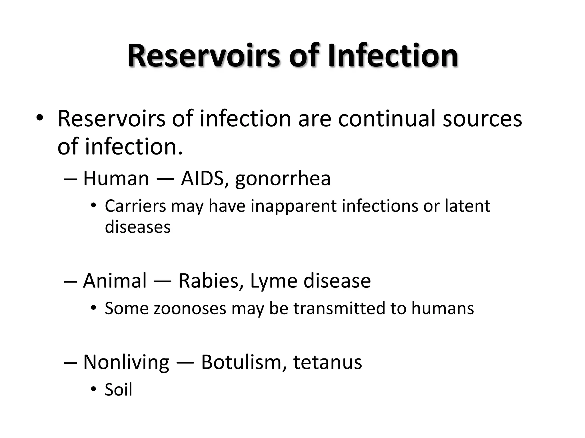 Reservoirs of Infection
• Reservoirs of infection are continual sources
  of infection.
  – Human — AIDS, gonorrhea
     • Carriers may have inapparent infections or latent
       diseases

  – Animal — Rabies, Lyme disease
     • Some zoonoses may be transmitted to humans

  – Nonliving — Botulism, tetanus
     • Soil
 
