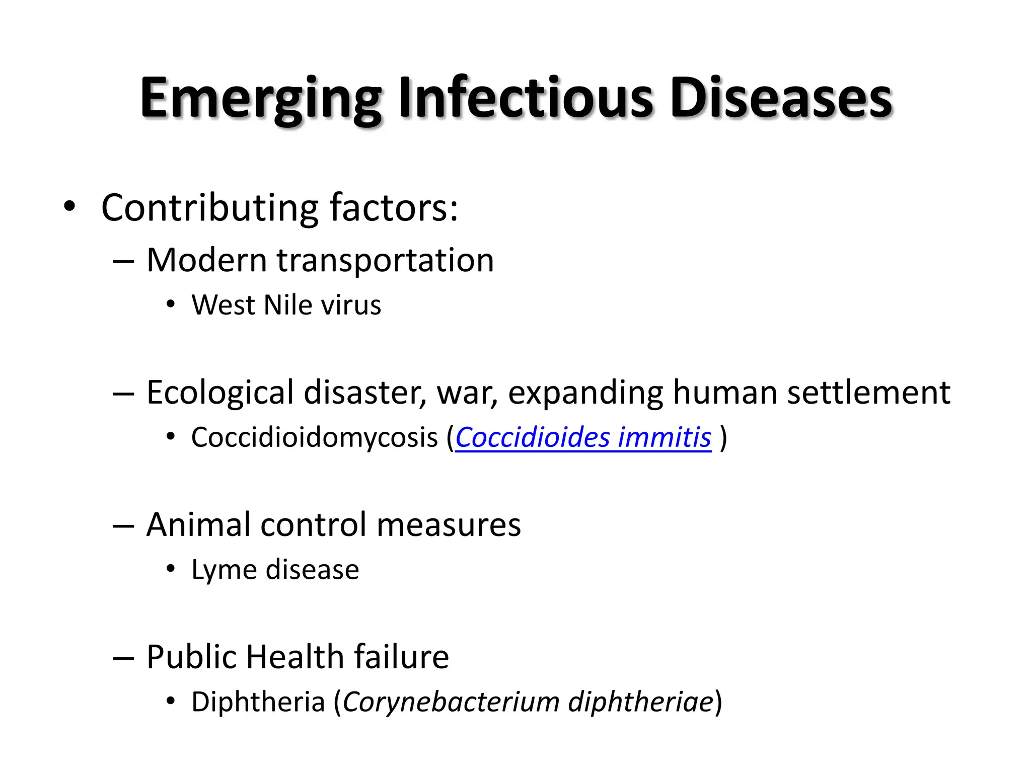 Emerging Infectious Diseases
• Contributing factors:
  – Modern transportation
     • West Nile virus

  – Ecological disaster, war, expanding human settlement
     • Coccidioidomycosis (Coccidioides immitis )

  – Animal control measures
     • Lyme disease

  – Public Health failure
     • Diphtheria (Corynebacterium diphtheriae)
 