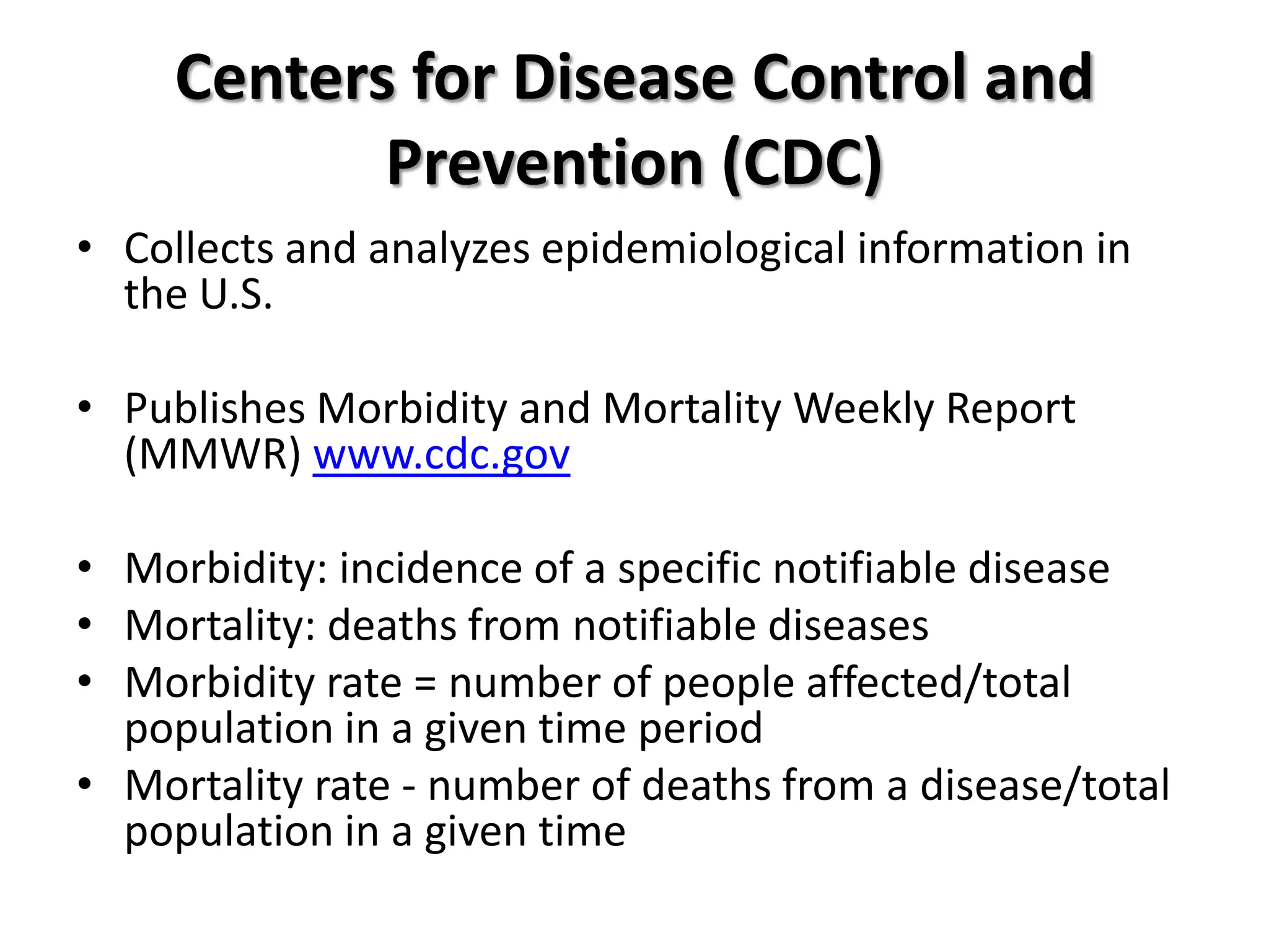 Centers for Disease Control and
            Prevention (CDC)
• Collects and analyzes epidemiological information in
  the U.S.

• Publishes Morbidity and Mortality Weekly Report
  (MMWR) www.cdc.gov

• Morbidity: incidence of a specific notifiable disease
• Mortality: deaths from notifiable diseases
• Morbidity rate = number of people affected/total
  population in a given time period
• Mortality rate - number of deaths from a disease/total
  population in a given time
 