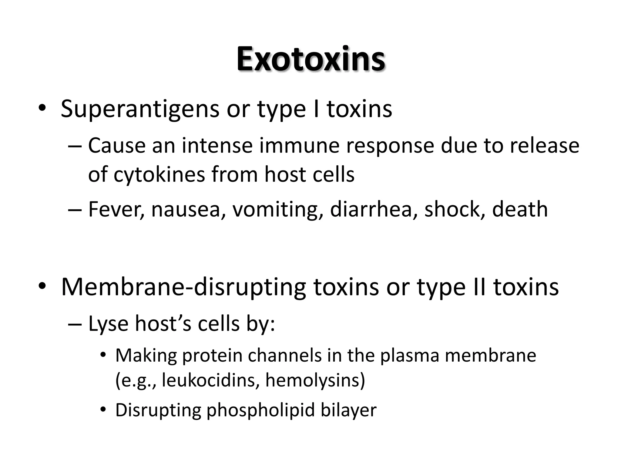 Exotoxins
• Superantigens or type I toxins
  – Cause an intense immune response due to release
    of cytokines from host cells
  – Fever, nausea, vomiting, diarrhea, shock, death


• Membrane-disrupting toxins or type II toxins
  – Lyse host’s cells by:
     • Making protein channels in the plasma membrane
       (e.g., leukocidins, hemolysins)
     • Disrupting phospholipid bilayer
 