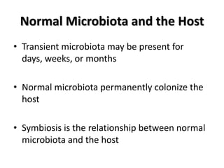 Normal Microbiota and the Host
• Transient microbiota may be present for
  days, weeks, or months

• Normal microbiota permanently colonize the
  host

• Symbiosis is the relationship between normal
  microbiota and the host
 