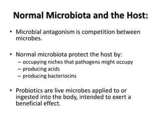 Normal Microbiota and the Host:
• Microbial antagonism is competition between
  microbes.

• Normal microbiota protect the host by:
  – occupying niches that pathogens might occupy
  – producing acids
  – producing bacteriocins

• Probiotics are live microbes applied to or
  ingested into the body, intended to exert a
  beneficial effect.
 