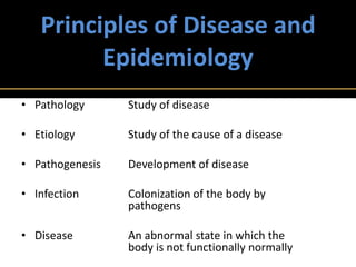 Principles of Disease and
         Epidemiology
• Pathology      Study of disease

• Etiology       Study of the cause of a disease

• Pathogenesis   Development of disease

• Infection      Colonization of the body by
                 pathogens

• Disease        An abnormal state in which the
                 body is not functionally normally
 