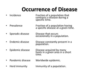 Occurrence of Disease
• Incidence          Fraction of a population that
                     contracts a disease during a
                     specific time.

• Prevalence         Fraction of a population having
                     a specific disease at a given time.

• Sporadic disease   Disease that occurs
                     occasionally in a population.

• Endemic disease    Disease constantly present in a
                     population.

• Epidemic disease   Disease acquired by many
                     hosts in a given area in a short
                     time.

• Pandemic disease   Worldwide epidemic.

• Herd immunity      Immunity of a population.
 