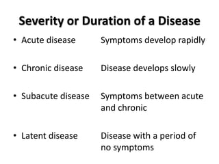 Severity or Duration of a Disease
• Acute disease      Symptoms develop rapidly

• Chronic disease    Disease develops slowly

• Subacute disease   Symptoms between acute
                     and chronic

• Latent disease     Disease with a period of
                     no symptoms
 