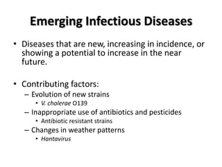 Emerging Infectious Diseases
• Diseases that are new, increasing in incidence, or
  showing a potential to increase in the near
  future.

• Contributing factors:
   – Evolution of new strains
      • V. cholerae O139
   – Inappropriate use of antibiotics and pesticides
      • Antibiotic resistant strains
   – Changes in weather patterns
      • Hantavirus
 