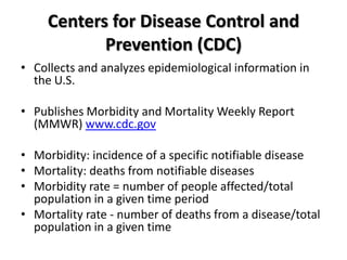 Centers for Disease Control and
            Prevention (CDC)
• Collects and analyzes epidemiological information in
  the U.S.

• Publishes Morbidity and Mortality Weekly Report
  (MMWR) www.cdc.gov

• Morbidity: incidence of a specific notifiable disease
• Mortality: deaths from notifiable diseases
• Morbidity rate = number of people affected/total
  population in a given time period
• Mortality rate - number of deaths from a disease/total
  population in a given time
 