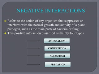  Refers to the action of any organism that suppresses or
interferes with the normal growth and activity of a plant
pathogen, such as the main parts of bacteria or fungi.
 This positive interaction classified as mainly four types
AMENSALISM
COMPETITION
PARASITISM
PREDATION
NEGATIVE INTERACTIONS
 