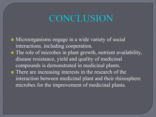  Microorganisms engage in a wide variety of social
interactions, including cooperation.
 The role of microbes in plant growth, nutrient availability,
disease resistance, yield and quality of medicinal
compounds is demonstrated in medicinal plants.
 There are increasing interests in the research of the
interaction between medicinal plant and their rhizosphere
microbes for the improvement of medicinal plants.
 